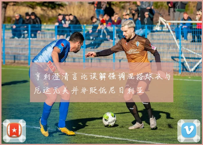 亨利澄清言论误解强调混搭球衣与厄运无关并非贬低尼日利亚