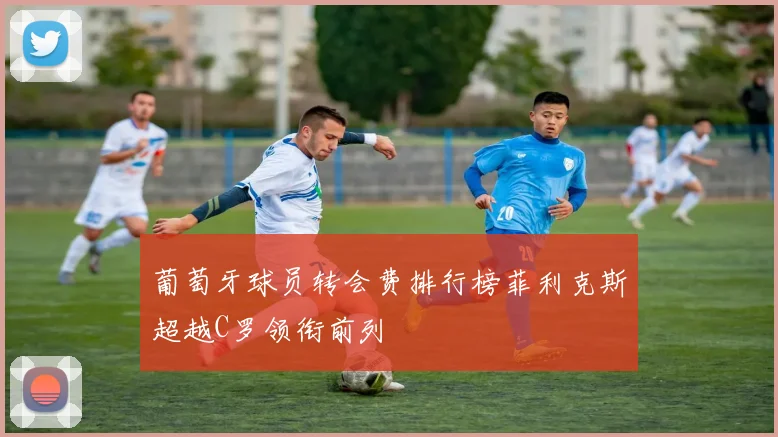 葡萄牙球员转会费排行榜菲利克斯超越C罗领衔前列