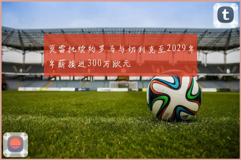 莫雷托续约罗马与切利克至2029年年薪接近300万欧元