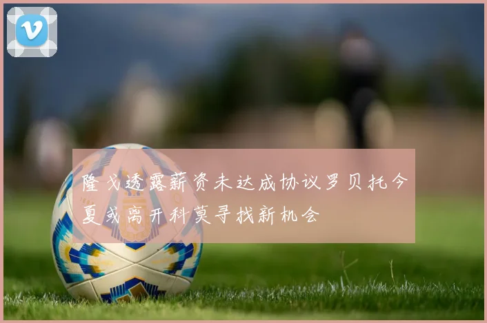 隆戈透露薪资未达成协议罗贝托今夏或离开科莫寻找新机会