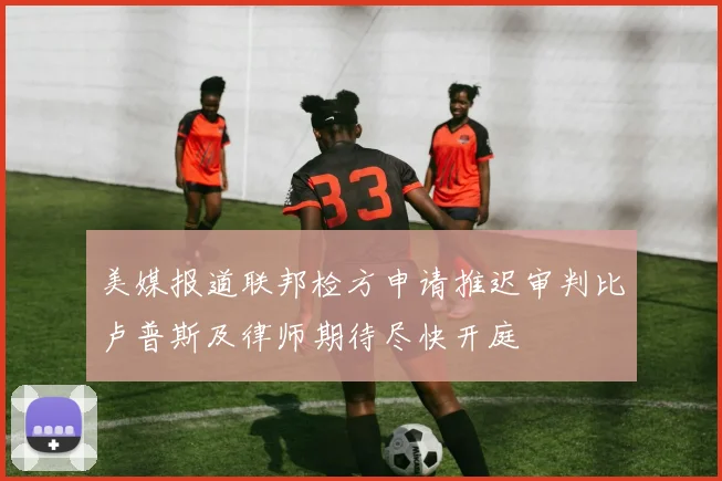 美媒报道联邦检方申请推迟审判比卢普斯及律师期待尽快开庭