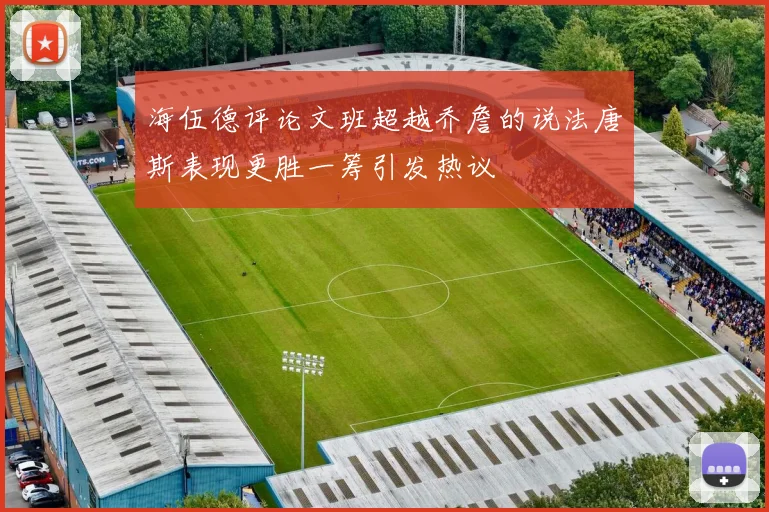 海伍德评论文班超越乔詹的说法唐斯表现更胜一筹引发热议