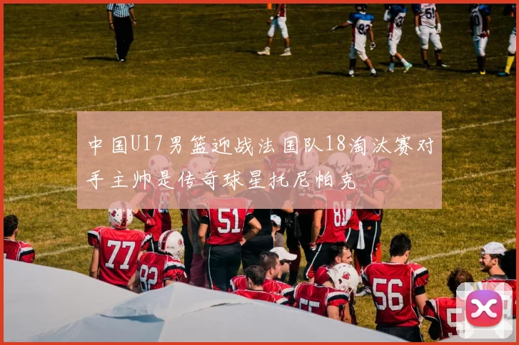 中国U17男篮迎战法国队18淘汰赛对手主帅是传奇球星托尼帕克