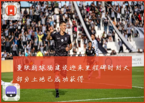 曼联新球场建设迎来里程碑时刻大部分土地已成功获得