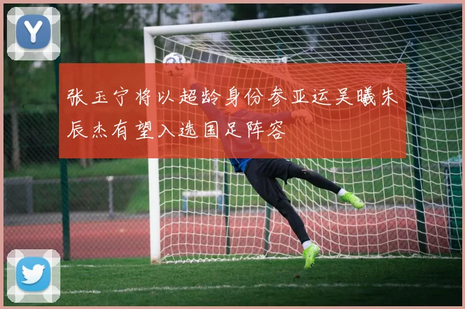 张玉宁将以超龄身份参亚运吴曦朱辰杰有望入选国足阵容