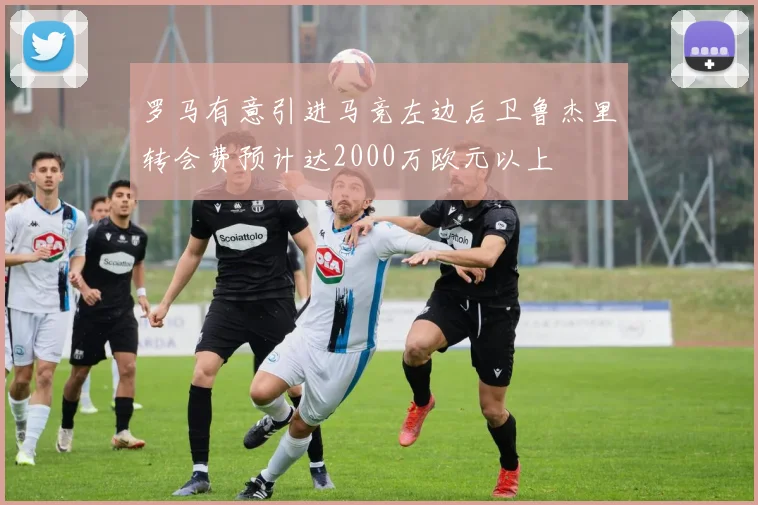 罗马有意引进马竞左边后卫鲁杰里转会费预计达2000万欧元以上