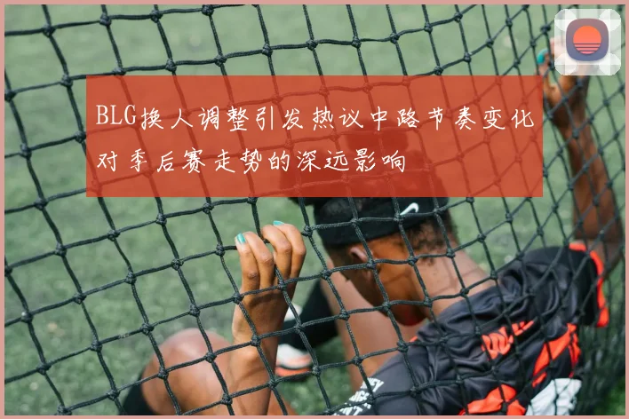 BLG换人调整引发热议中路节奏变化对季后赛走势的深远影响