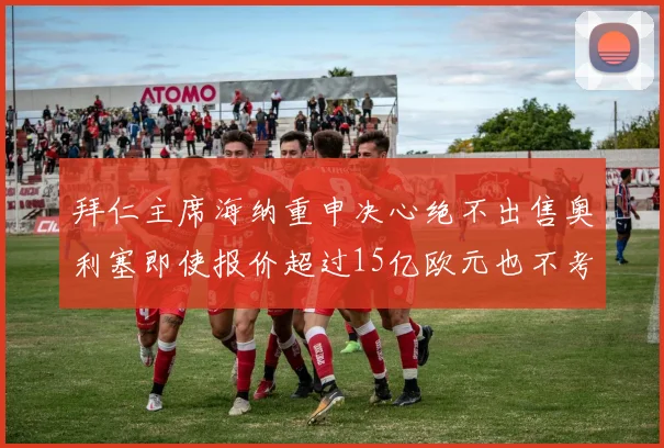 拜仁主席海纳重申决心绝不出售奥利塞即使报价超过15亿欧元也不考虑