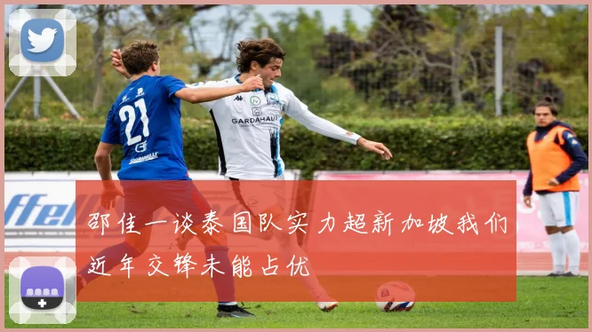 邵佳一谈泰国队实力超新加坡我们近年交锋未能占优