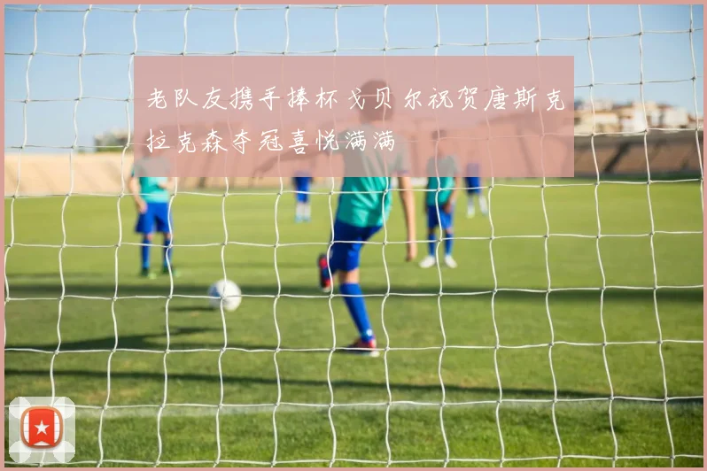老队友携手捧杯戈贝尔祝贺唐斯克拉克森夺冠喜悦满满