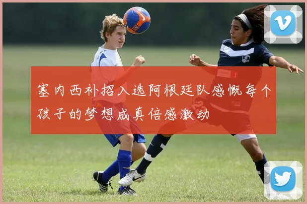 塞内西补招入选阿根廷队感慨每个孩子的梦想成真倍感激动