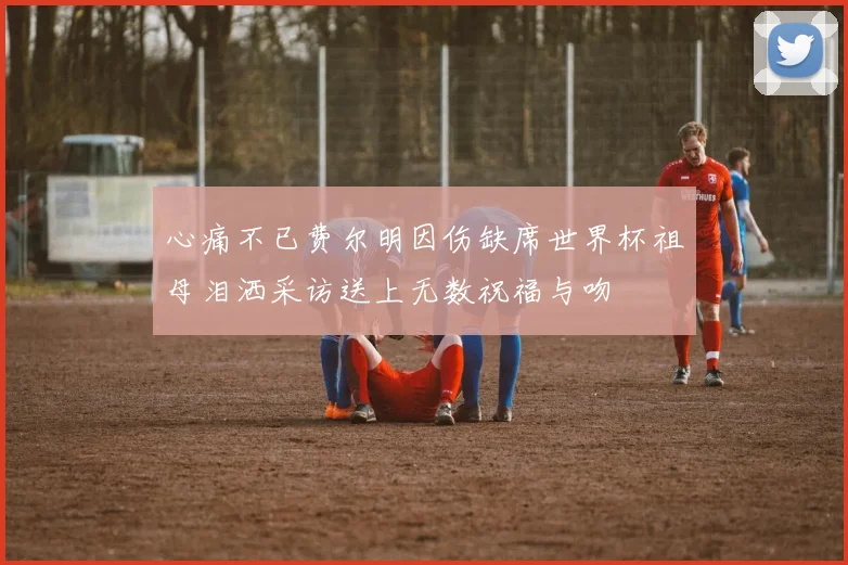 心痛不已费尔明因伤缺席世界杯祖母泪洒采访送上无数祝福与吻