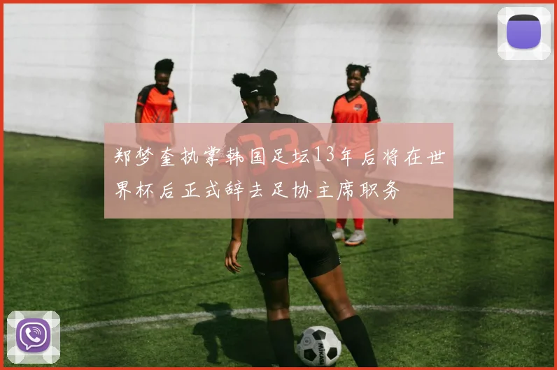 郑梦奎执掌韩国足坛13年后将在世界杯后正式辞去足协主席职务
