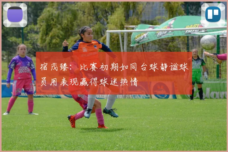 宿茂臻：比赛初期如同台球静谧球员用表现赢得球迷热情