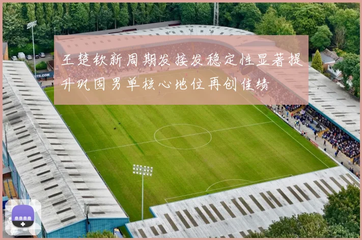 王楚钦新周期发接发稳定性显著提升巩固男单核心地位再创佳绩