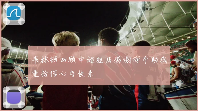 韦林顿回顾中超经历感谢海牛助我重拾信心与快乐