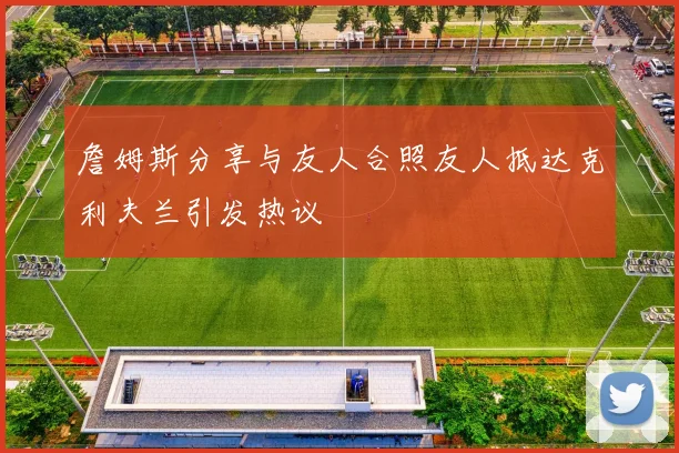 詹姆斯分享与友人合照友人抵达克利夫兰引发热议