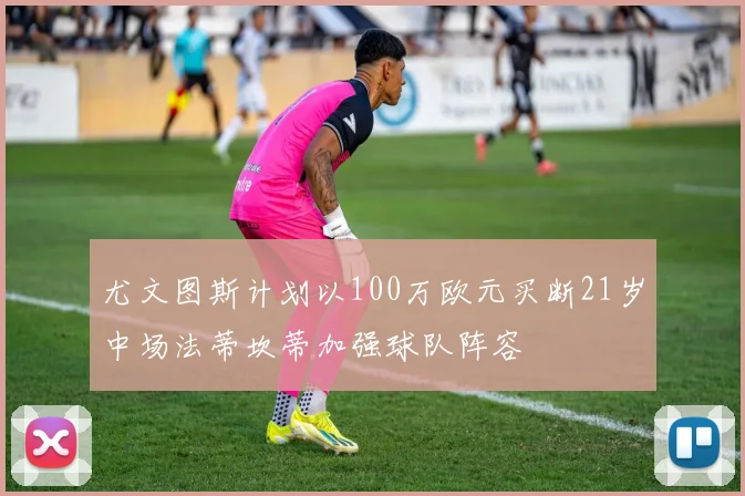 尤文图斯计划以100万欧元买断21岁中场法蒂坎蒂加强球队阵容
