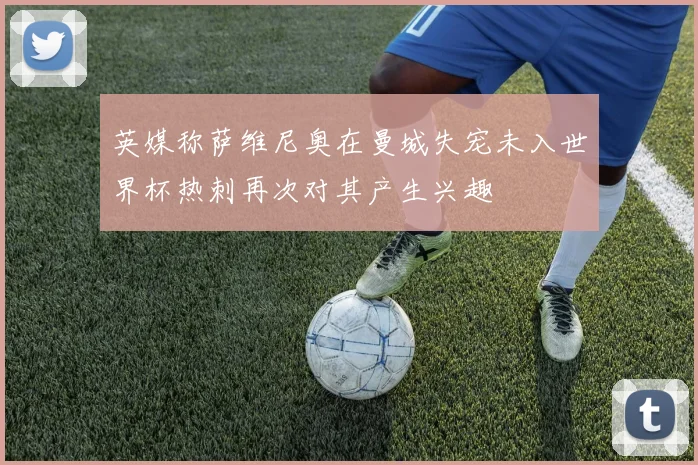 英媒称萨维尼奥在曼城失宠未入世界杯热刺再次对其产生兴趣