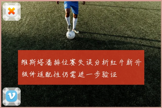 维斯塔潘排位赛失误分析红牛新升级件适配性仍需进一步验证