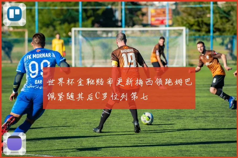 世界杯金靴赔率更新梅西领跑姆巴佩紧随其后C罗位列第七