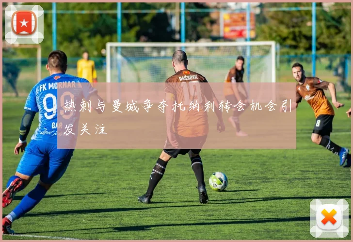热刺与曼城争夺托纳利转会机会引发关注