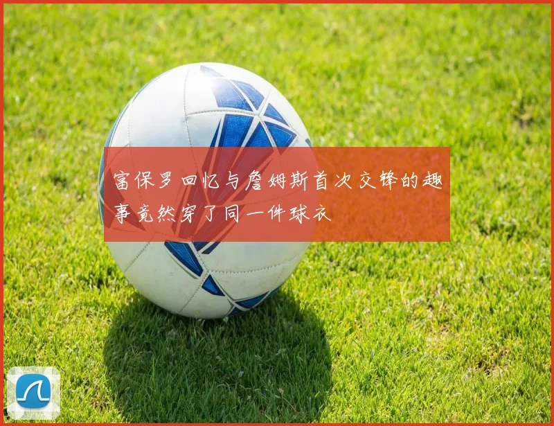 富保罗回忆与詹姆斯首次交锋的趣事竟然穿了同一件球衣