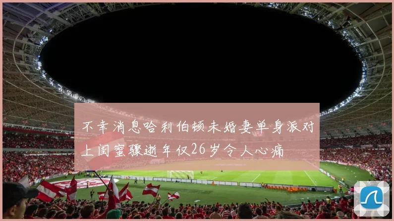 不幸消息哈利伯顿未婚妻单身派对上闺蜜骤逝年仅26岁令人心痛