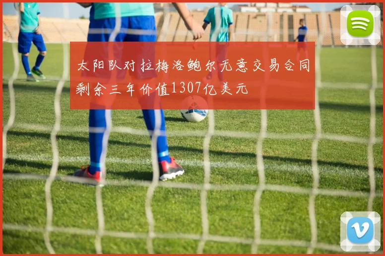 太阳队对拉梅洛鲍尔无意交易合同剩余三年价值1307亿美元