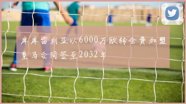 库库雷利亚以6000万欧转会费加盟皇马合同签至2032年