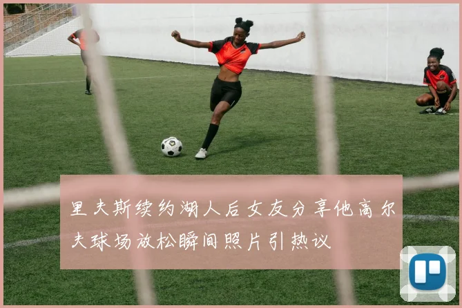 里夫斯续约湖人后女友分享他高尔夫球场放松瞬间照片引热议
