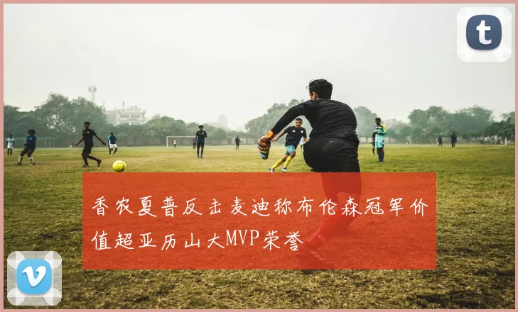 香农夏普反击麦迪称布伦森冠军价值超亚历山大MVP荣誉
