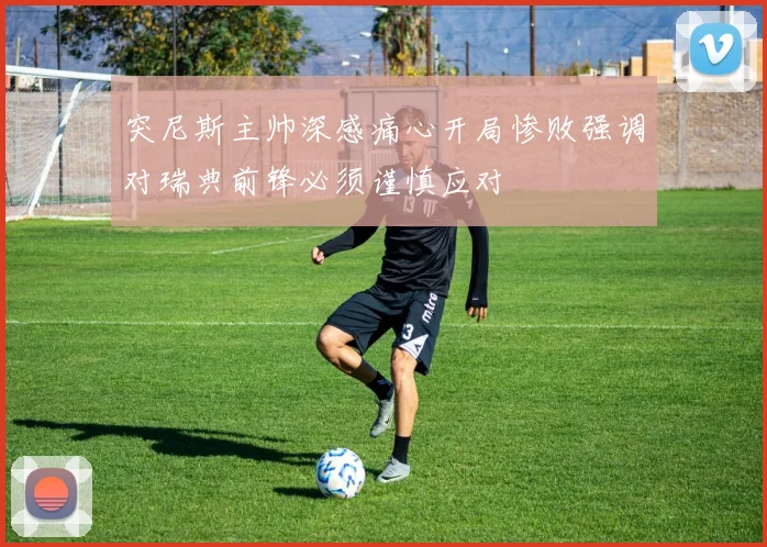 突尼斯主帅深感痛心开局惨败强调对瑞典前锋必须谨慎应对